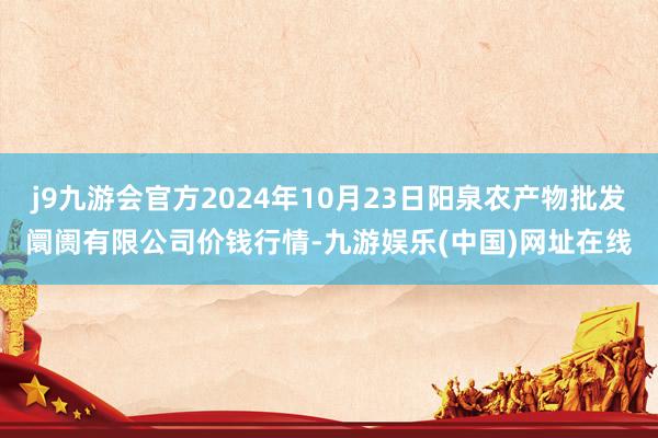 j9九游会官方2024年10月23日阳泉农产物批发阛阓有限公司价钱行情-九游娱乐(中国)网址在线