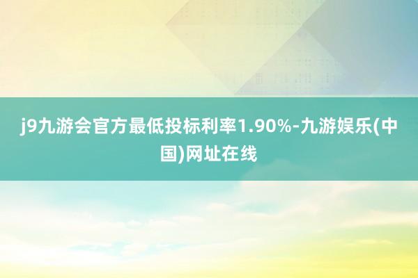 j9九游会官方最低投标利率1.90%-九游娱乐(中国)网址在线