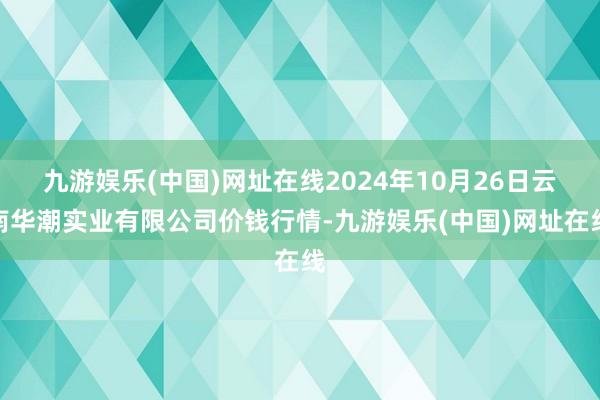 九游娱乐(中国)网址在线2024年10月26日云南华潮实业有限公司价钱行情-九游娱乐(中国)网址在线