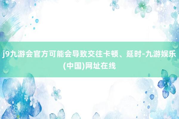 j9九游会官方可能会导致交往卡顿、延时-九游娱乐(中国)网址在线