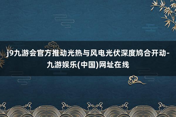 j9九游会官方推动光热与风电光伏深度鸠合开动-九游娱乐(中国)网址在线