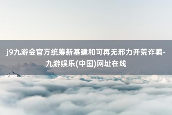 j9九游会官方统筹新基建和可再无邪力开荒诈骗-九游娱乐(中国)网址在线