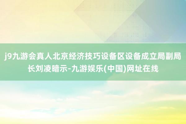 j9九游会真人北京经济技巧设备区设备成立局副局长刘凌暗示-九游娱乐(中国)网址在线