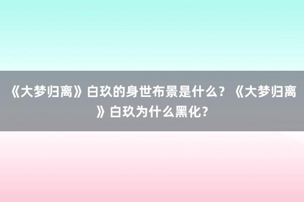 《大梦归离》白玖的身世布景是什么？《大梦归离》白玖为什么黑化？