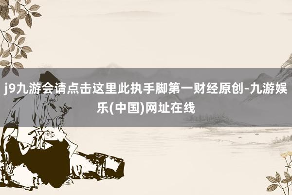 j9九游会请点击这里此执手脚第一财经原创-九游娱乐(中国)网址在线