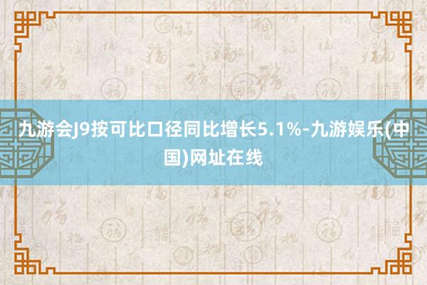 九游会J9按可比口径同比增长5.1%-九游娱乐(中国)网址在线