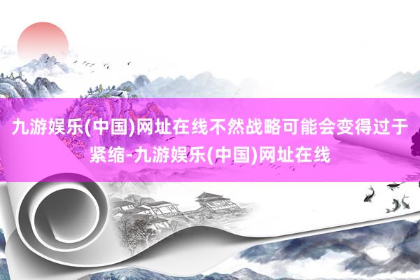 九游娱乐(中国)网址在线不然战略可能会变得过于紧缩-九游娱乐(中国)网址在线