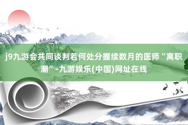 j9九游会共同谈判若何处分握续数月的医师“离职潮”-九游娱乐(中国)网址在线