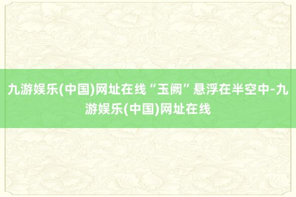 九游娱乐(中国)网址在线“玉阙”悬浮在半空中-九游娱乐(中国)网址在线