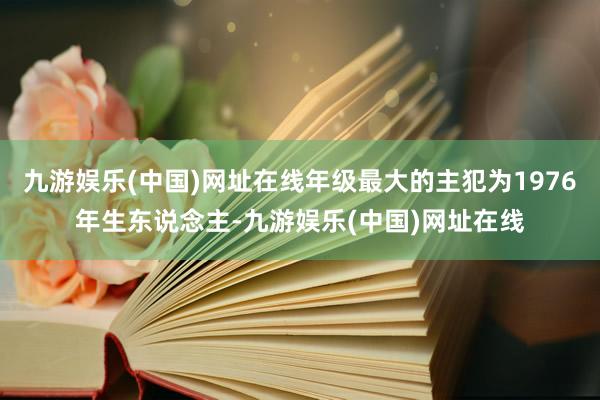 九游娱乐(中国)网址在线年级最大的主犯为1976年生东说念主-九游娱乐(中国)网址在线