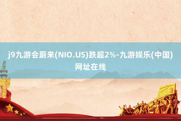 j9九游会蔚来(NIO.US)跌超2%-九游娱乐(中国)网址在线