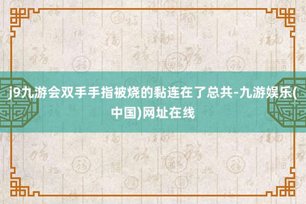 j9九游会双手手指被烧的黏连在了总共-九游娱乐(中国)网址在线