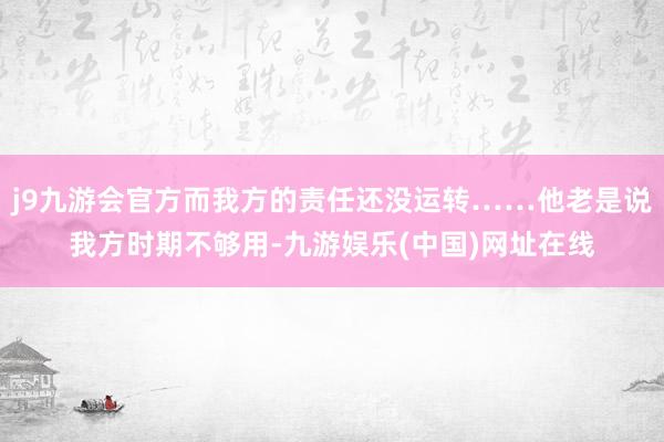 j9九游会官方而我方的责任还没运转……他老是说我方时期不够用-九游娱乐(中国)网址在线