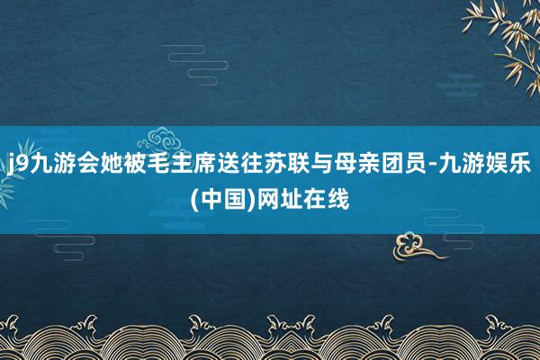 j9九游会她被毛主席送往苏联与母亲团员-九游娱乐(中国)网址在线