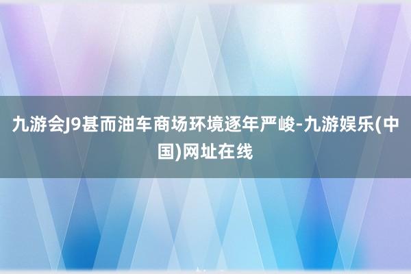 九游会J9甚而油车商场环境逐年严峻-九游娱乐(中国)网址在线