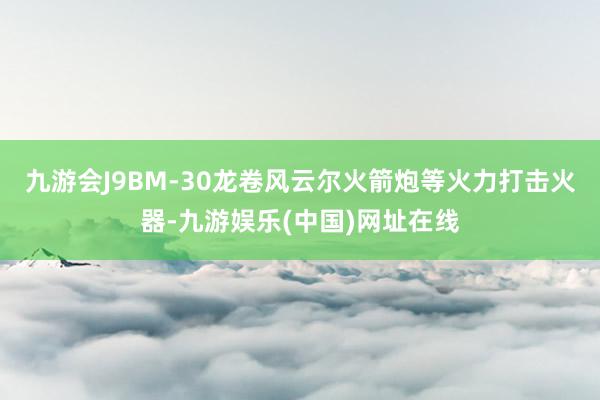 九游会J9BM-30龙卷风云尔火箭炮等火力打击火器-九游娱乐(中国)网址在线