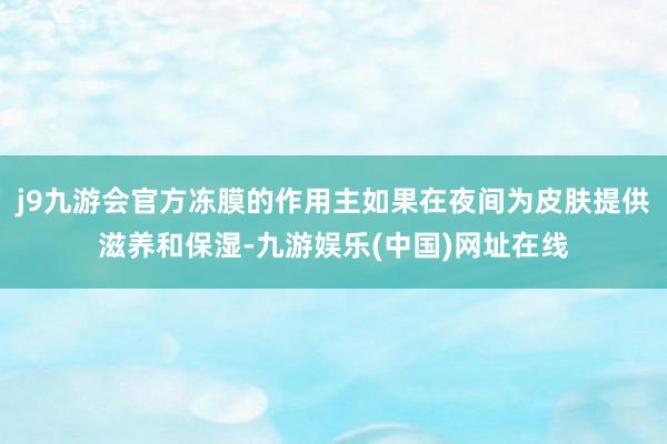 j9九游会官方冻膜的作用主如果在夜间为皮肤提供滋养和保湿-九游娱乐(中国)网址在线