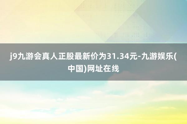 j9九游会真人正股最新价为31.34元-九游娱乐(中国)网址在线