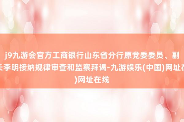 j9九游会官方工商银行山东省分行原党委委员、副行长李明接纳规律审查和监察拜谒-九游娱乐(中国)网址在线