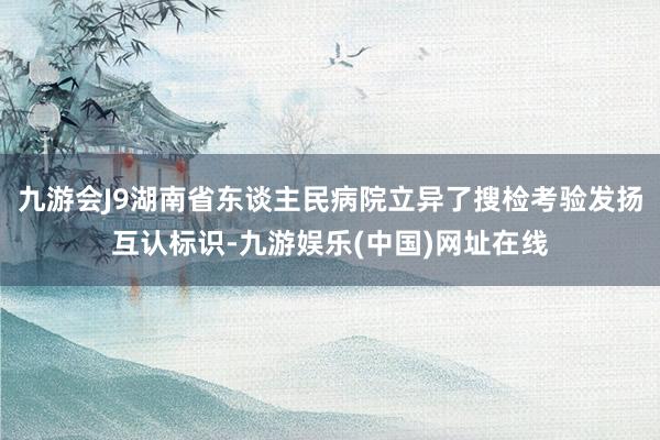 九游会J9湖南省东谈主民病院立异了搜检考验发扬互认标识-九游娱乐(中国)网址在线