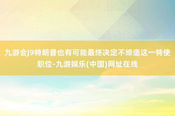 九游会J9特朗普也有可能最终决定不缔造这一特使职位-九游娱乐(中国)网址在线