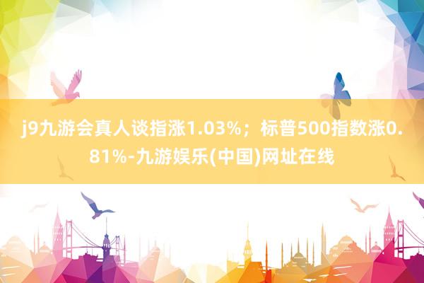 j9九游会真人谈指涨1.03%；标普500指数涨0.81%-九游娱乐(中国)网址在线