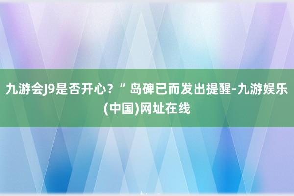 九游会J9是否开心？”岛碑已而发出提醒-九游娱乐(中国)网址在线