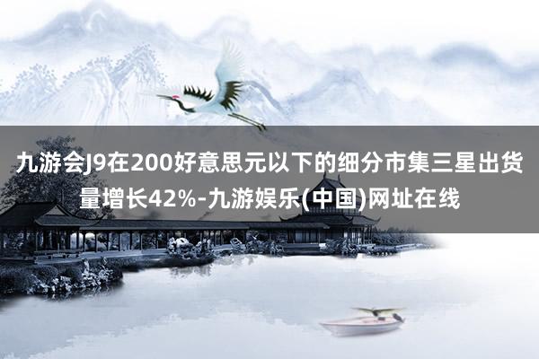 九游会J9在200好意思元以下的细分市集三星出货量增长42%-九游娱乐(中国)网址在线