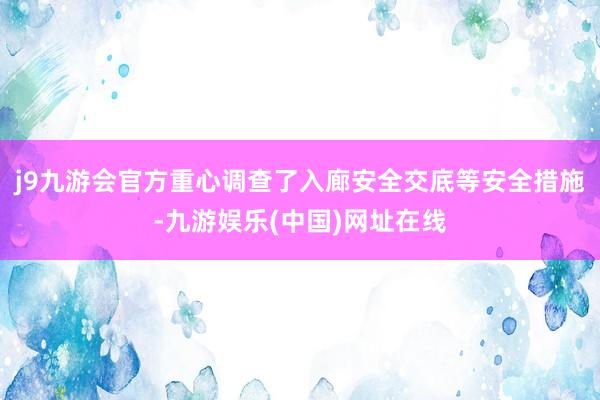 j9九游会官方重心调查了入廊安全交底等安全措施-九游娱乐(中国)网址在线