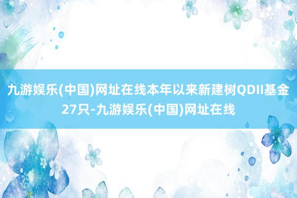 九游娱乐(中国)网址在线本年以来新建树QDII基金27只-九游娱乐(中国)网址在线