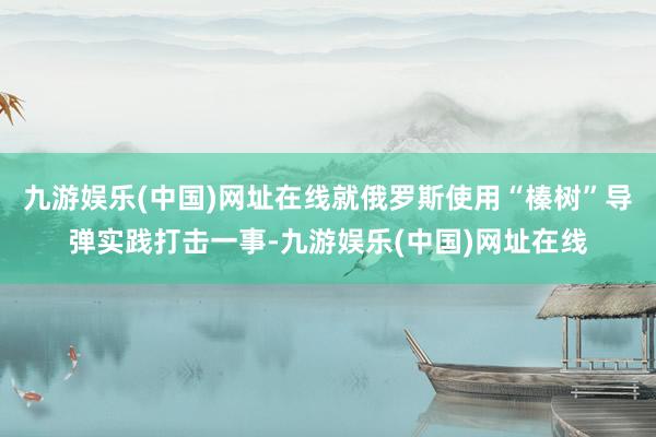 九游娱乐(中国)网址在线就俄罗斯使用“榛树”导弹实践打击一事-九游娱乐(中国)网址在线