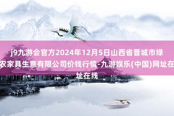 j9九游会官方2024年12月5日山西省晋城市绿欣农家具生意有限公司价钱行情-九游娱乐(中国)网址在线