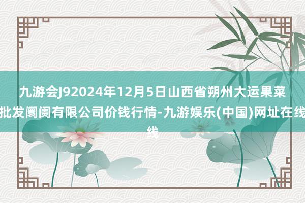 九游会J92024年12月5日山西省朔州大运果菜批发阛阓有限公司价钱行情-九游娱乐(中国)网址在线