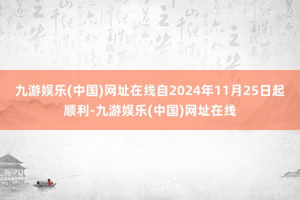 九游娱乐(中国)网址在线自2024年11月25日起顺利-九游娱乐(中国)网址在线