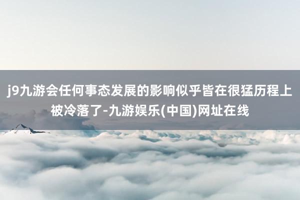 j9九游会任何事态发展的影响似乎皆在很猛历程上被冷落了-九游娱乐(中国)网址在线