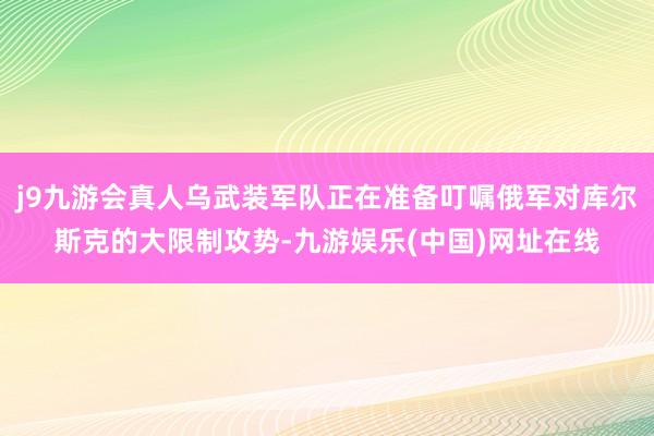 j9九游会真人乌武装军队正在准备叮嘱俄军对库尔斯克的大限制攻势-九游娱乐(中国)网址在线