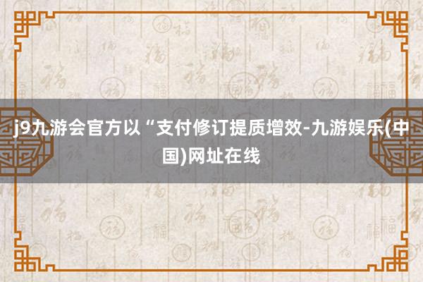 j9九游会官方以“支付修订提质增效-九游娱乐(中国)网址在线