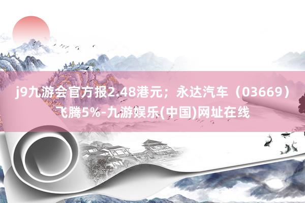 j9九游会官方报2.48港元；永达汽车（03669）飞腾5%-九游娱乐(中国)网址在线