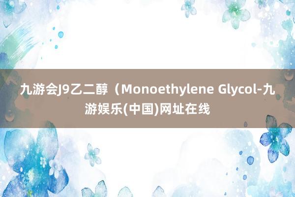 九游会J9乙二醇（Monoethylene Glycol-九游娱乐(中国)网址在线