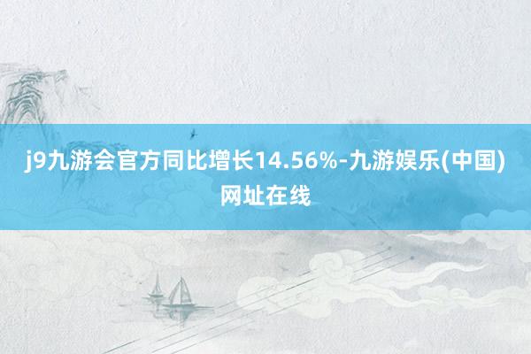 j9九游会官方同比增长14.56%-九游娱乐(中国)网址在线