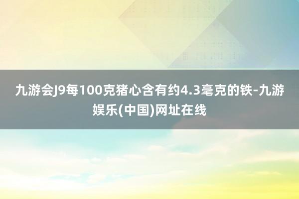 九游会J9每100克猪心含有约4.3毫克的铁-九游娱乐(中国)网址在线