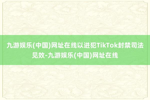 九游娱乐(中国)网址在线以进犯TikTok封禁司法见效-九游娱乐(中国)网址在线