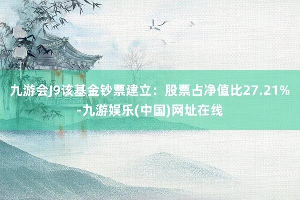 九游会J9该基金钞票建立：股票占净值比27.21%-九游娱乐(中国)网址在线