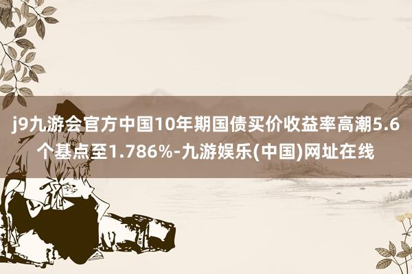 j9九游会官方中国10年期国债买价收益率高潮5.6个基点至1.786%-九游娱乐(中国)网址在线