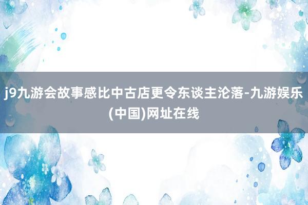 j9九游会故事感比中古店更令东谈主沦落-九游娱乐(中国)网址在线