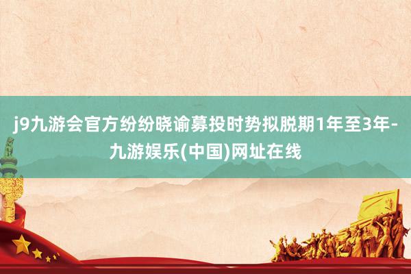 j9九游会官方纷纷晓谕募投时势拟脱期1年至3年-九游娱乐(中国)网址在线