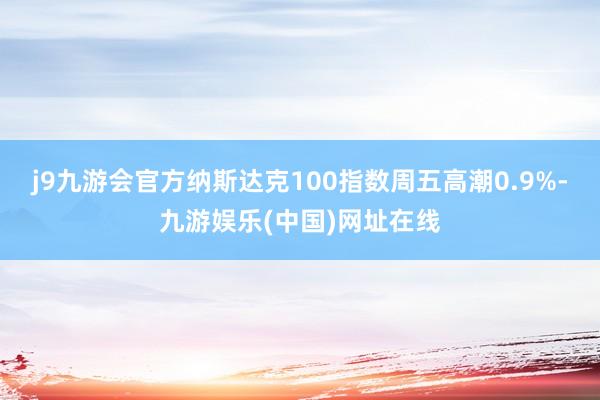 j9九游会官方　　纳斯达克100指数周五高潮0.9%-九游娱乐(中国)网址在线