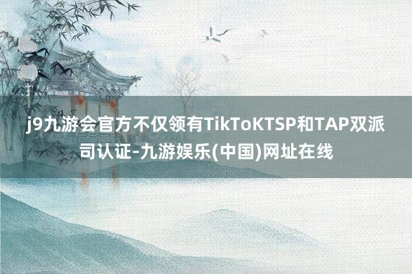 j9九游会官方不仅领有TikToKTSP和TAP双派司认证-九游娱乐(中国)网址在线