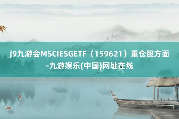 j9九游会MSCIESGETF（159621）重仓股方面-九游娱乐(中国)网址在线