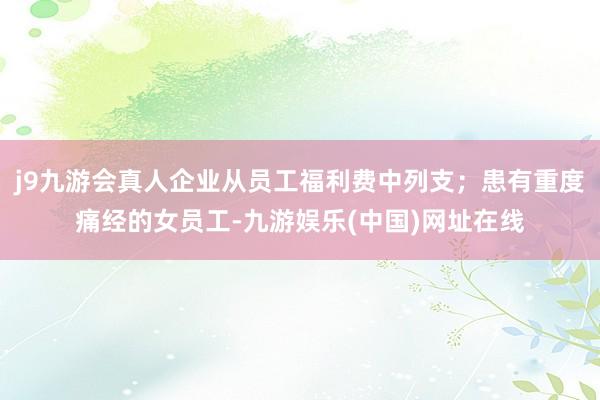 j9九游会真人企业从员工福利费中列支；患有重度痛经的女员工-九游娱乐(中国)网址在线